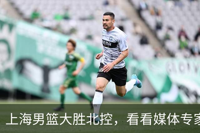 上海男篮大胜北控，看看媒体专家怎么说！张镇麟这水平要进国家队