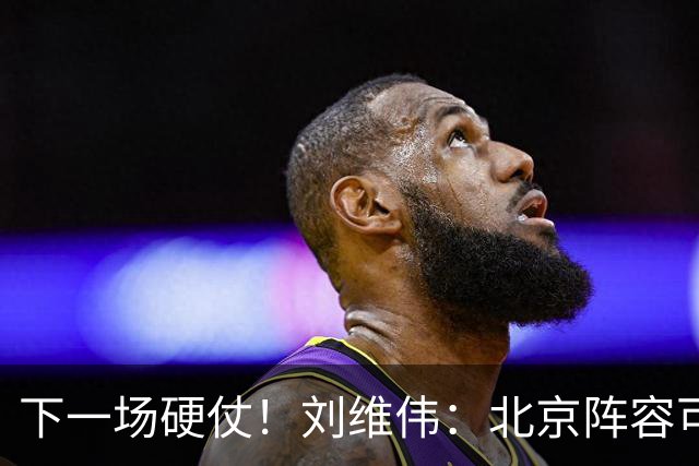 下一场硬仗！刘维伟：北京阵容可以说是国家队 但主场肯定全力争胜