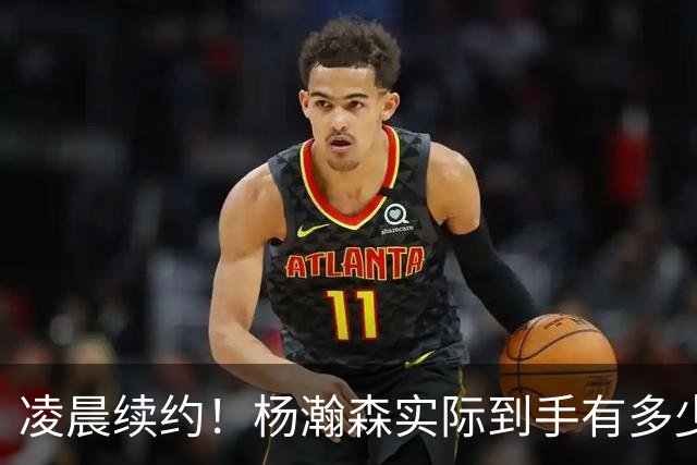 凌晨续约！杨瀚森实际到手有多少钱？姚明之后又一位中国中锋！
