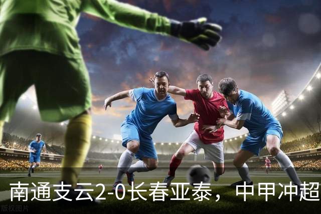 南通支云2-0长春亚泰，中甲冲超名额3选1