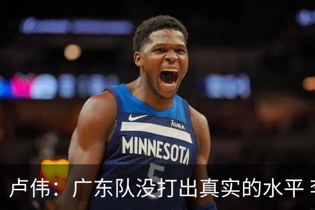卢伟：广东队没打出真实的水平 李弘权非常优秀 打得很好