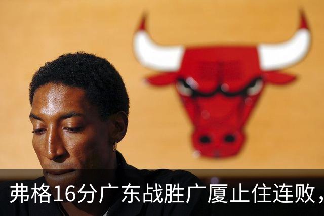 弗格16分广东战胜广厦止住连败，外教需要反思博日奇的使用