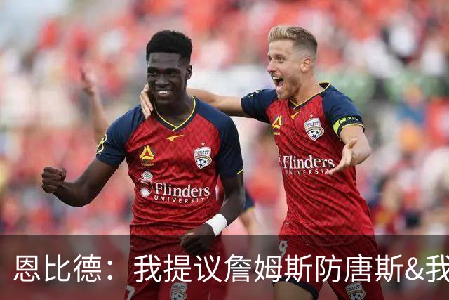 恩比德：我提议詹姆斯防唐斯&我负责扫荡 老詹像塔克能顶防中锋