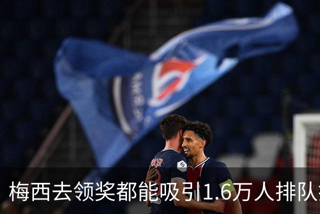 梅西去领奖都能吸引1.6万人排队抢票！还13分钟抢光！