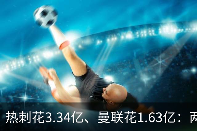 热刺花3.34亿、曼联花1.63亿：两种策略，周六老特拉福德碰面
