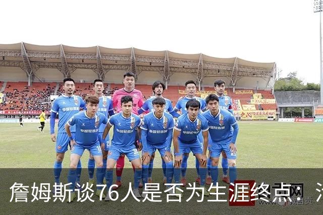 詹姆斯谈76人是否为生涯终点：活在当下，享受此刻