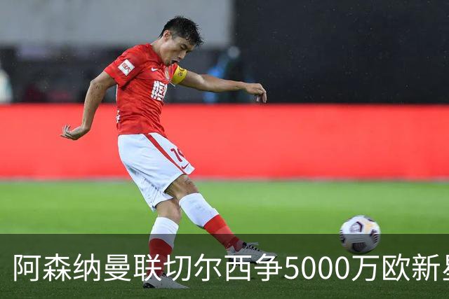 阿森纳曼联切尔西争5000万欧新星，皇马握回购条款