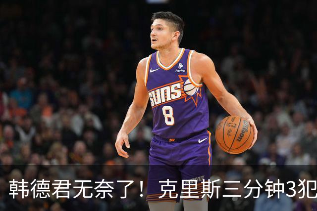 韩德君无奈了！克里斯三分钟3犯&三节仅4分钟犯满 上场刚被罚5万