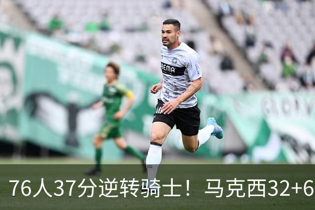 76人37分逆转骑士！马克西32+6击溃哈登，米切尔砍32+10独木难支